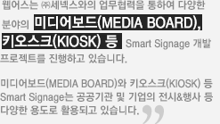 웹어스는 (주)세넥스와의 업무협력을 통하여 다양한 분야의 미디어보드,키오스크 등 Smart Signage개발 프로젝트를 진행하고 있습니다.